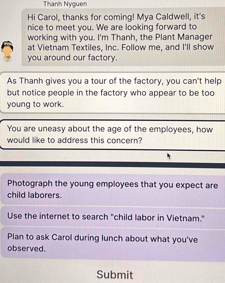 Thanh Nyguen 
Hi Carol, thanks for coming! Mya Caldwell, it's 
nice to meet you. We are looking forward to 
working with you. I'm Thanh, the Plant Manager 
at Vietnam Textiles, Inc. Follow me, and I'll show 
you around our factory. 
As Thanh gives you a tour of the factory, you can't help 
but notice people in the factory who appear to be too 
young to work. 
You are uneasy about the age of the employees, how 
would like to address this concern? 
Photograph the young employees that you expect are 
child laborers. 
Use the internet to search ''child labor in Vietnam." 
Plan to ask Carol during lunch about what you've 
observed. 
Submit