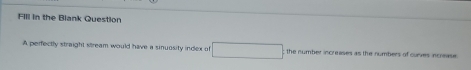 FIll in the Blank Question 
A perfectly straight stream would have a sinuosity index of the number increases as the numbers of cuses increase .