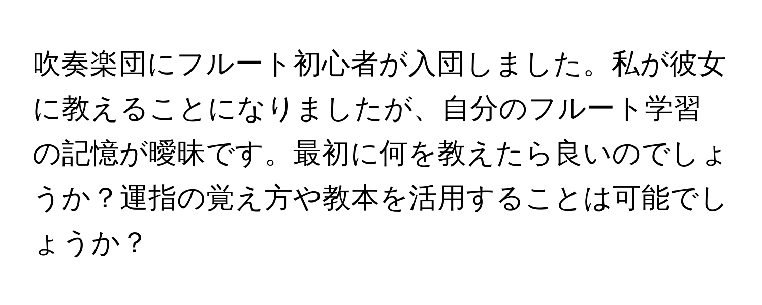 吹奏楽団にフルート初心者が入団しました。私が彼女に教えることになりましたが、自分のフルート学習の記憶が曖昧です。最初に何を教えたら良いのでしょうか？運指の覚え方や教本を活用することは可能でしょうか？