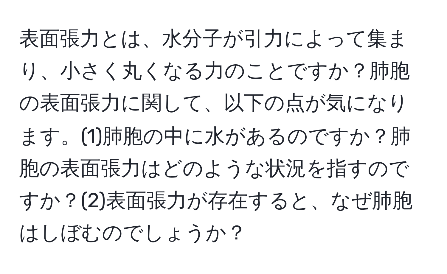 表面張力とは、水分子が引力によって集まり、小さく丸くなる力のことですか？肺胞の表面張力に関して、以下の点が気になります。(1)肺胞の中に水があるのですか？肺胞の表面張力はどのような状況を指すのですか？(2)表面張力が存在すると、なぜ肺胞はしぼむのでしょうか？