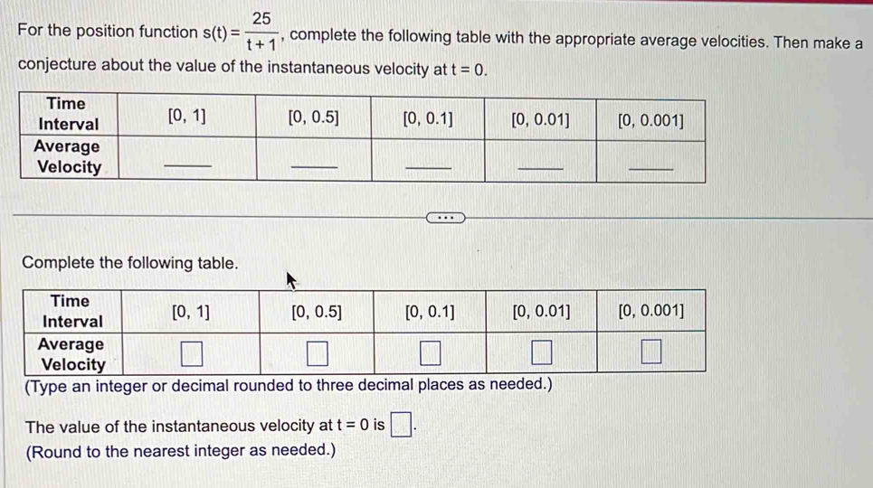 For the position function s(t)= 25/t+1  , complete the following table with the appropriate average velocities. Then make a
conjecture about the value of the instantaneous velocity at t=0.
Complete the following table.
(Type an integer or decimal ro
The value of the instantaneous velocity at t=0 is □ .
(Round to the nearest integer as needed.)