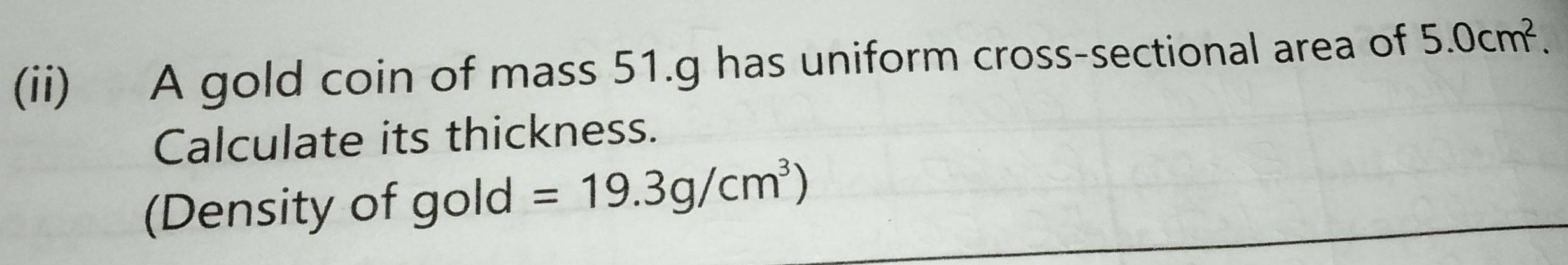 (ii) A gold coin of mass 51.g has uniform cross-sectional area of 5.0cm^2. 
Calculate its thickness. 
(Density of gold =19.3g/cm^3)