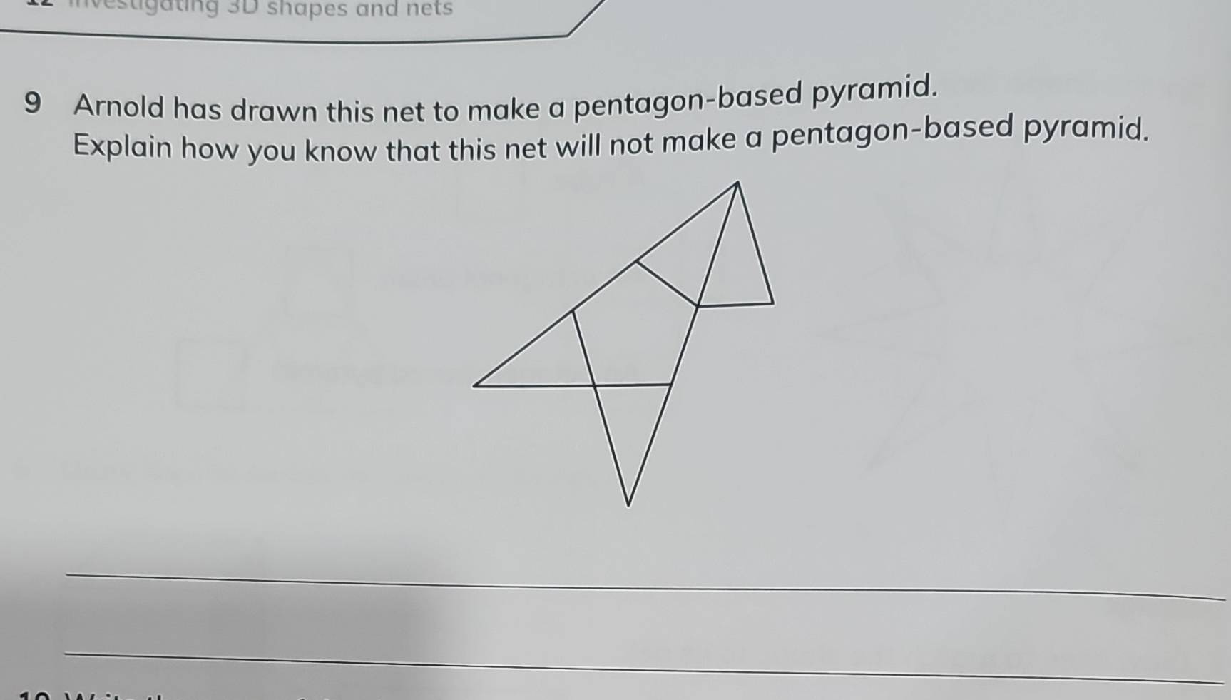 estigating 3D shapes and nets 
9 Arnold has drawn this net to make a pentagon-based pyramid. 
Explain how you know that this net will not make a pentagon-based pyramid. 
_ 
_ 
_