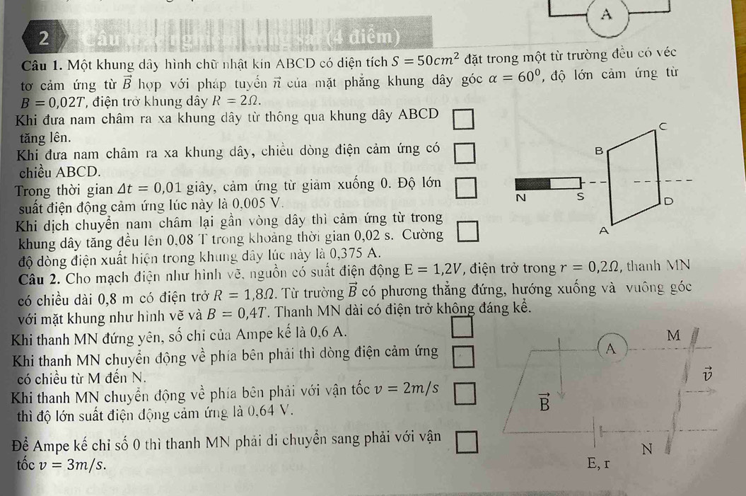 A
2 (4 điểm)
Câu 1. Một khung dây hình chữ nhật kín ABCD có diện tích S=50cm^2 đặt trong một từ trường đều có véc
tơ cảm ứng từ vector B hợp với pháp tuyến n của mặt phẳng khung dây góc alpha =60° , độ lớn cảm ứng từ
B=0,02T , điện trở khung dây R=2Omega .
Khi đưa nam châm ra xa khung dây từ thông qua khung dây ABCD
tăng lên.
Khi đưa nam châm ra xa khung dây, chiều dòng điện cảm ứng có
chiều ABCD.
Trong thời gian △ t=0,01 giây, cảm ứng từ giảm xuống 0. Độ lớn
suất điện động cảm ứng lúc này là 0,005 V 
Khi dịch chuyển nam châm lại gần vòng dây thì cảm ứng từ trong
khung dây tăng đều lên 0,08 T trong khoảng thời gian 0,02 s. Cường
độ dòng điện xuất hiện trong khung dây lúc này là 0,375 A.
Câu 2. Cho mạch điện như hình vẽ, nguồn có suất điện động E=1,2V , điện trở trong r=0,2Omega , thanh MN
có chiều dài 0,8 m có điện trở R=1,8Omega. Từ trường vector B có phương thẳng đứng, hướng xuống và vuông góc
với mặt khung như hình vẽ và B=0,4T *. Thanh MN dài có điện trở không đáng kể.
Khi thanh MN đứng yên, số chỉ của Ampe kế là 0,6 A.
Khi thanh MN chuyển động về phía bên phải thì dòng điện cảm ứng
có chiều từ M đến N.
Khi thanh MN chuyển động về phía bên phải với vận tốc v=2m/s
thì độ lớn suất điện động cảm ứng là 0,64 V.
Để Ampe kế chỉ số 0 thì thanh MN phải di chuyển sang phải với vận
tốc v=3m/s.