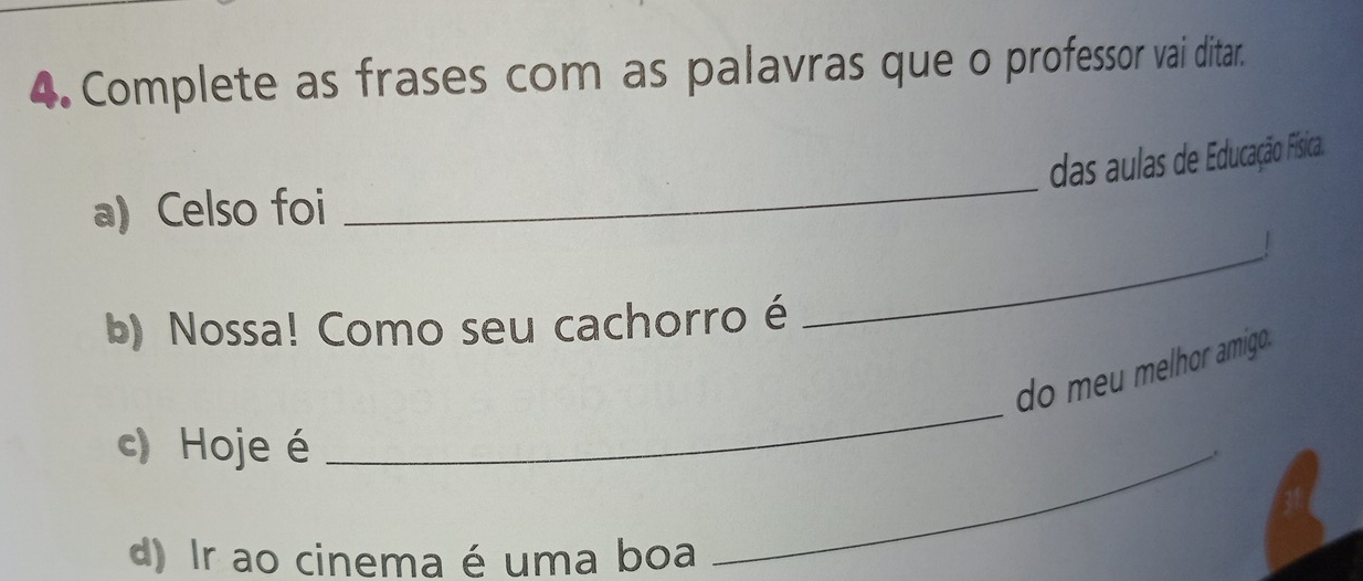 Complete as frases com as palavras que o professor vai ditar. 
das aulas de Educação Física. 
a)Celso foi 
_ 
_| 
b) Nossa! Como seu cachorro é 
do meu melhor amigo. 
c) Hoje é 
_ 
d) Ir ao cinema é uma boa 
_