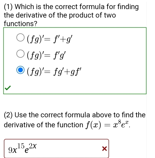 (1) Which is the correct formula for finding
the derivative of the product of two
functions?
(fg)'=f'+g'
(fg)'=f'g'
(fg)'=fg'+gf'
(2) Use the correct formula above to find the
derivative of the function f(x)=x^8e^x.
9x^(15)e^(2x)
×