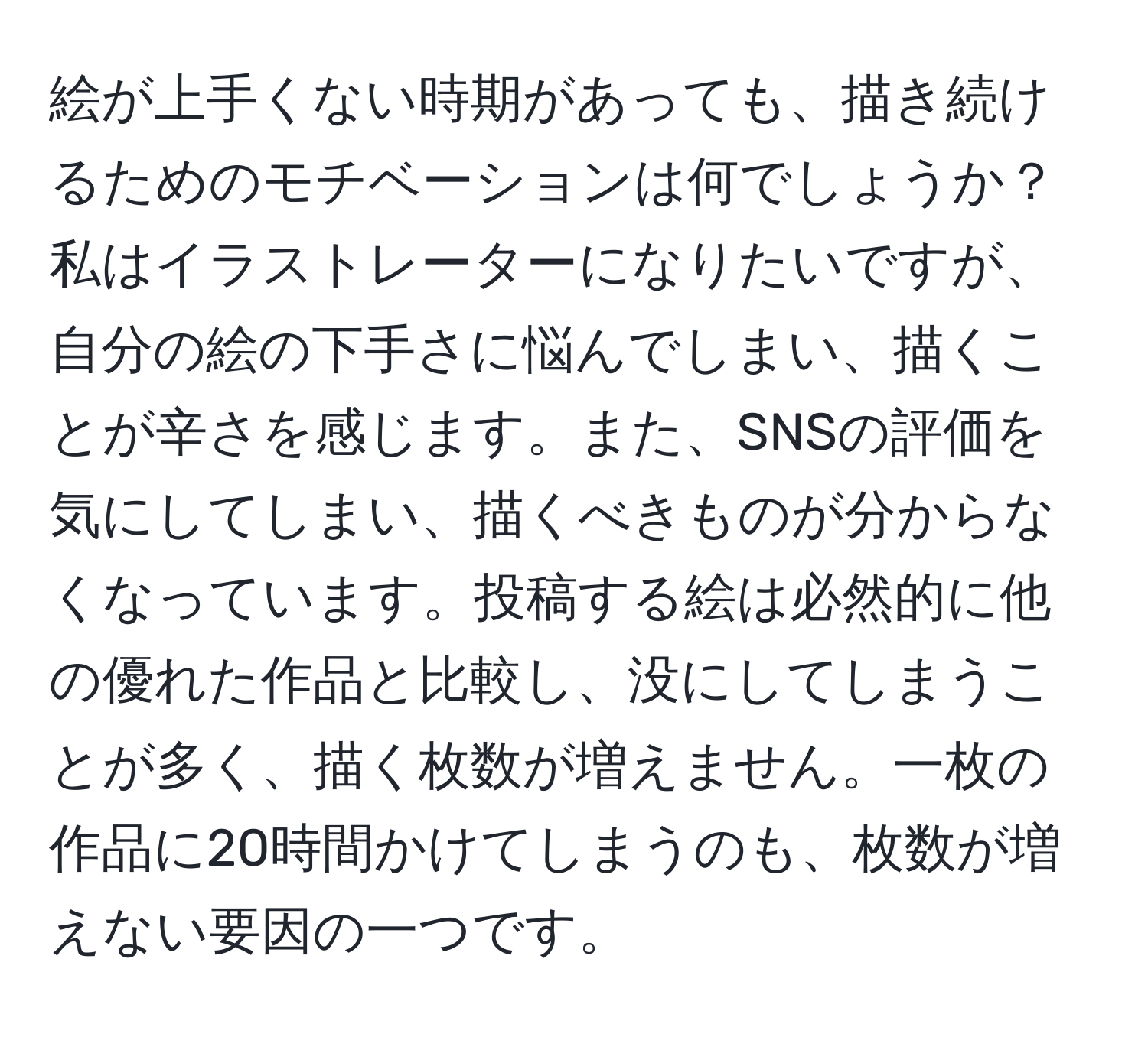 絵が上手くない時期があっても、描き続けるためのモチベーションは何でしょうか？私はイラストレーターになりたいですが、自分の絵の下手さに悩んでしまい、描くことが辛さを感じます。また、SNSの評価を気にしてしまい、描くべきものが分からなくなっています。投稿する絵は必然的に他の優れた作品と比較し、没にしてしまうことが多く、描く枚数が増えません。一枚の作品に20時間かけてしまうのも、枚数が増えない要因の一つです。