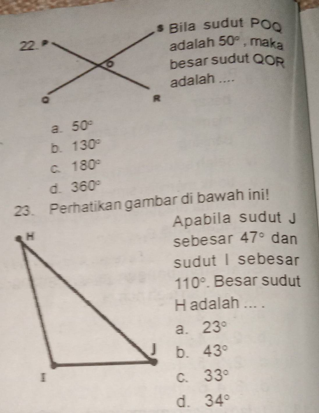 $ Bila sudut POQ
adalah 50° , maka
besar sudut QOR
adalah ....
a. 50°
b. 130°
C. 180°
d. 360°
23. Perhatikan gambar di bawah ini!
Apabila sudut J
dan
sebesar 47°
sudut I sebesar
110°. Besar sudut
H adalah ... .
a. 23°
b. 43°
C. 33°
d. 34°