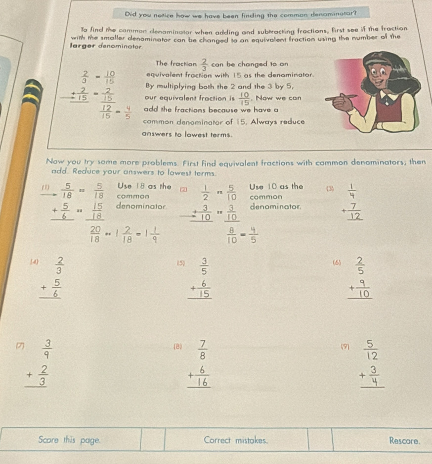 Did you notice how we have been finding the comman denominotor?
To find the common denominator when adding and subtracting fractions, first see if the fraction
with the smaller denominator can be changed to an equivalent fraction using the number of the
larger denominator
The fraction  2/3  can be changed to an
equivalent fraction with 15 as the denominator.
By multiplying both the 2 and the 3 by 5,
beginarrayr  2/3 = 10/15  + 2/15 =frac 2 12/15 = 9/5 endarray  add the fractions because we have a
our equivalent fraction is  10/15 . Now we can
common denominator of 15. Always reduce
answers to lowest terms.
Naw you try some more problems. First find equivalent fractions with common denominators; then
add. Reduce your answers to lowest terms.
Use 8 as the 2  1/2 ·  5/10  Use 10 as the (3) 
(1)  5/18 = 5/18  common
common
_ + 5/6 =_  15/18  denominator denominator +beginarrayr 7 12 hline end(array)^  20/18 =1 2/18 =
beginarrayr + 3/10 = 3/10   8/10 =endarray
4 (5) (6)
beginarrayr  2/3  + 5/6  hline endarray
beginarrayr  3/5  + 6/15  hline endarray
beginarrayr  2/5  + 9/10  hline endarray
7 beginarrayr  3/9  + 2/3  hline endarray
(B) (9)
beginarrayr  7/8  + 6/16  hline endarray
beginarrayr  5/12  + 3/4  hline endarray
Score this page. Correct mistakes. Rescore.