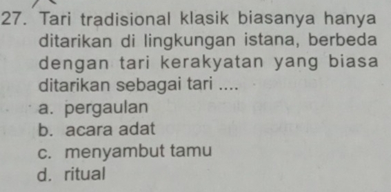 Tari tradisional klasik biasanya hanya
ditarikan di lingkungan istana, berbeda
dengan tari kerakyatan yang biasa
ditarikan sebagai tari ....
a. pergaulan
b. acara adat
c. menyambut tamu
d. ritual