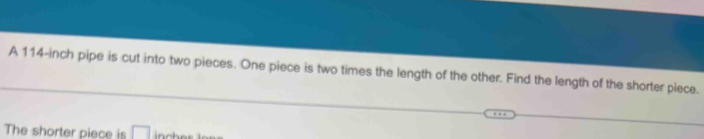 A 114-inch pipe is cut into two pieces. One piece is two times the length of the other. Find the length of the shorter piece. 
The shorter piece is □