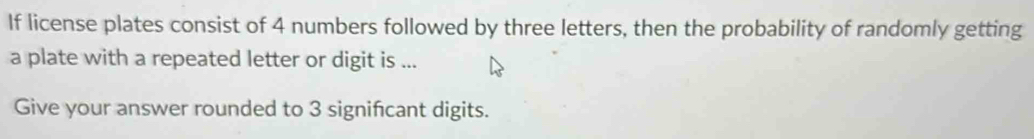 If license plates consist of 4 numbers followed by three letters, then the probability of randomly getting 
a plate with a repeated letter or digit is ... 
Give your answer rounded to 3 significant digits.