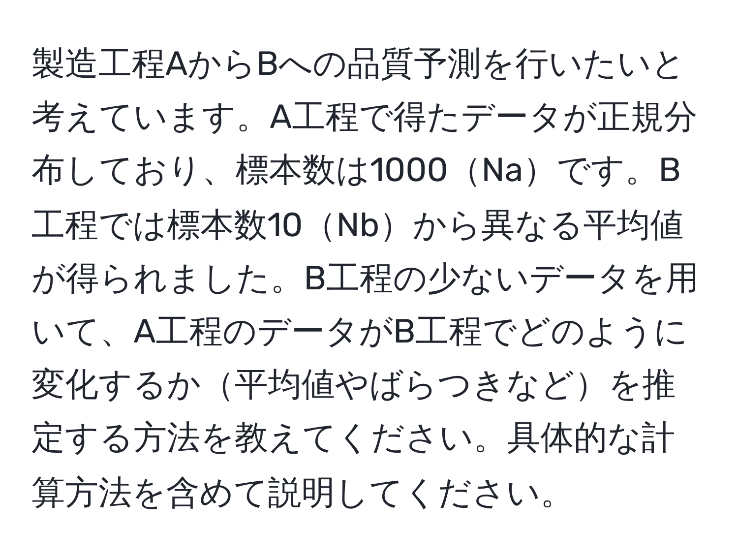 製造工程AからBへの品質予測を行いたいと考えています。A工程で得たデータが正規分布しており、標本数は1000Naです。B工程では標本数10Nbから異なる平均値が得られました。B工程の少ないデータを用いて、A工程のデータがB工程でどのように変化するか平均値やばらつきなどを推定する方法を教えてください。具体的な計算方法を含めて説明してください。