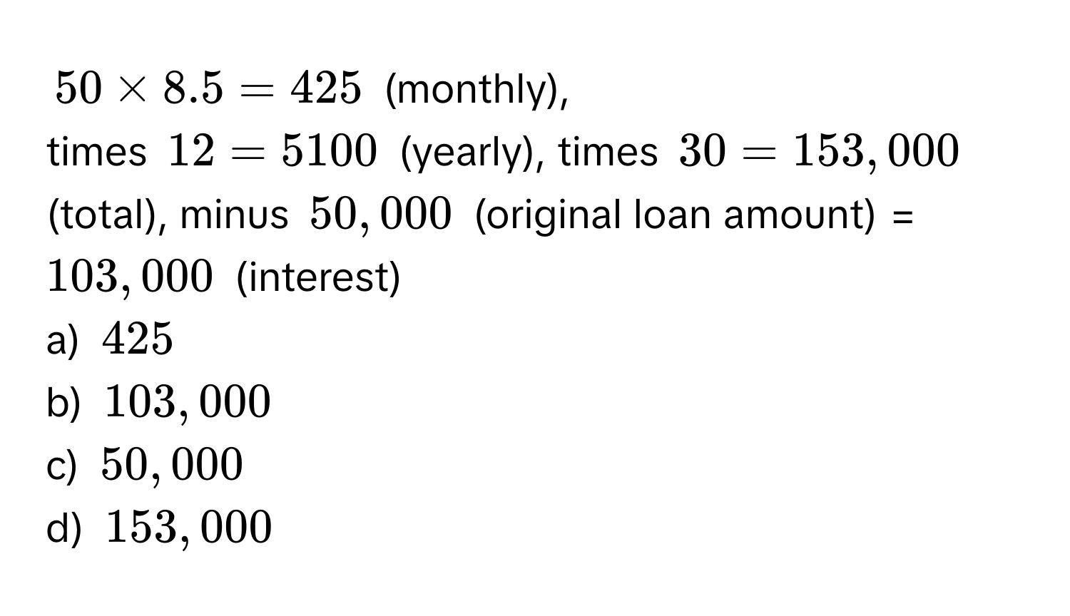 50 * 8.5 = 425 (monthly), 
times 12 = 5100 (yearly), times 30 = 153,000 (total), minus 50,000 (original loan amount) = $103,000 (interest) 
a) $425
b) $103,000
c) $50,000
d) $153,000