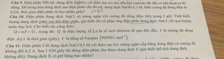 Điện phần 500 mL dung dịch AgNO₃ với điện cực trơ cho đến khi cathode bắt đầu có khí thoát ra thì 
dừng. Để trung hòa dung dịch sau điện phân cần 80 mL dung dịch NaOH 0,1 M. Biết cường độ dòng điện là
0,2A, thời gian điện phân là bao nhiêu giây? 
Câu 10. Điện phân dung dịch NaCl có màng ngăn với cường độ dòng điện 10A_trong 2 giờ. Tính khối 
lượng dung dịch giảm sau khi điện phân, giả thiết chỉ có phản ứng điện phân dung dịch NaCl, bỏ qua lượng 
nước bay hơi. Cho biết các công thức:
Q=n. F=Lt , trong đó: Q là điện lượng (C),n là số mol electron đi qua dây dẫn, 1 là cường độ dòng 
điện A), t là thời gian (giây), F là hằng số Faraday (96500C.mol^(-1)). 
Câu 11. Điện phân 2 lít dung dịch NaCl 0,5 M với điện cực trơ, màng ngăn xốp bằng dòng điện có cường độ 
không đổi 0,2 A. Sau 1 930 giây thì dừng điện phân, thu được dung dịch X (giả thiết thể tích dung dịch 
không đổi). Dung dịch X có pH bằng bao nhiêu?