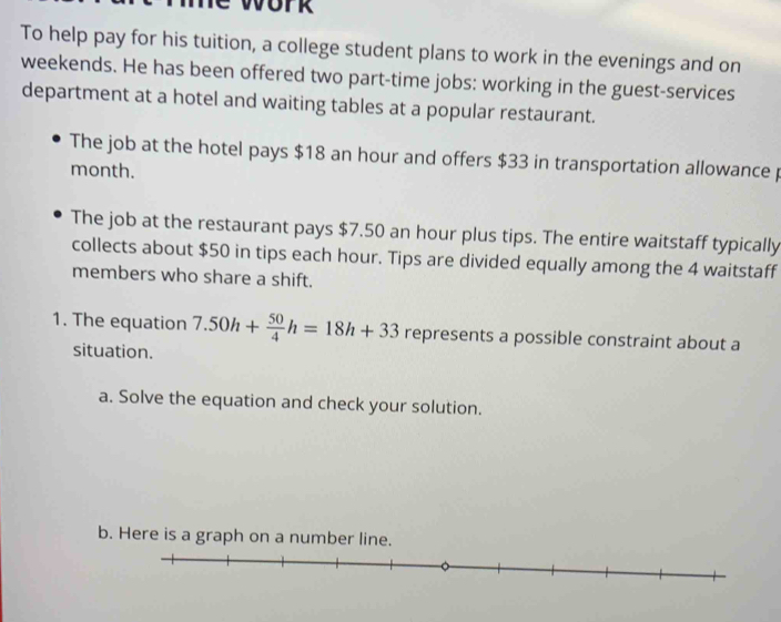 To help pay for his tuition, a college student plans to work in the evenings and on 
weekends. He has been offered two part-time jobs: working in the guest-services 
department at a hotel and waiting tables at a popular restaurant. 
The job at the hotel pays $18 an hour and offers $33 in transportation allowance p
month. 
The job at the restaurant pays $7.50 an hour plus tips. The entire waitstaff typically 
collects about $50 in tips each hour. Tips are divided equally among the 4 waitstaff 
members who share a shift. 
1. The equation 7.50h+ 50/4 h=18h+33 represents a possible constraint about a 
situation. 
a. Solve the equation and check your solution. 
b. Here is a graph on a number line.