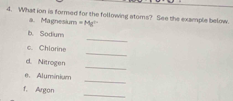 What ion is formed for the following atoms? See the example below. 
a. Magnesium =Mg^(2+)
_ 
b. Sodium 
_ 
c. Chlorine 
_ 
d. Nitrogen 
_ 
e. Aluminium 
_ 
f. Argon