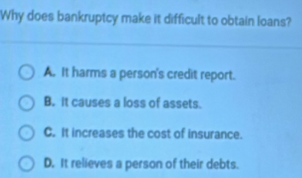 Why does bankruptcy make it difficult to obtain loans?
A. It harms a person's credit report.
B. It causes a loss of assets.
C. It increases the cost of insurance.
D. It relieves a person of their debts.