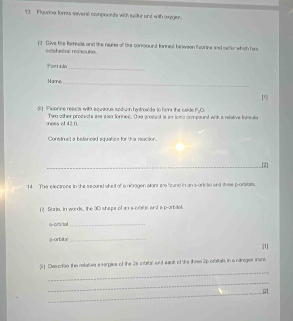 Fluorine forms several compounds with sulfur and with oxygen. 
(i) Give the formula and the name of the compound formed between fluorine and sulfur which has 
octahedral molecules. 
Formula_ 
Name_ 
[1] 
(ii) Fluorine reacts with aqueous sodium hydroxide to form the oxide F_2O. 
Two other products are also formed. One product is an ionic compound with a relative formula 
mass of 42.0. 
Construct a balanced equation for this reaction. 
[21 
14 The electrons in the second shell of a nitrogen atom are found in an s -orbital and three p -orbitals. 
(i) State, in words, the 3D shape of an s -orbital and a p -orbital. 
s-orbital_ 
p-orbital_ 
[1] 
_ 
(ii) Describe the relative energies of the 2s orbital and each of the three 2p orbitals in a nitrogen atom. 
_ 
_