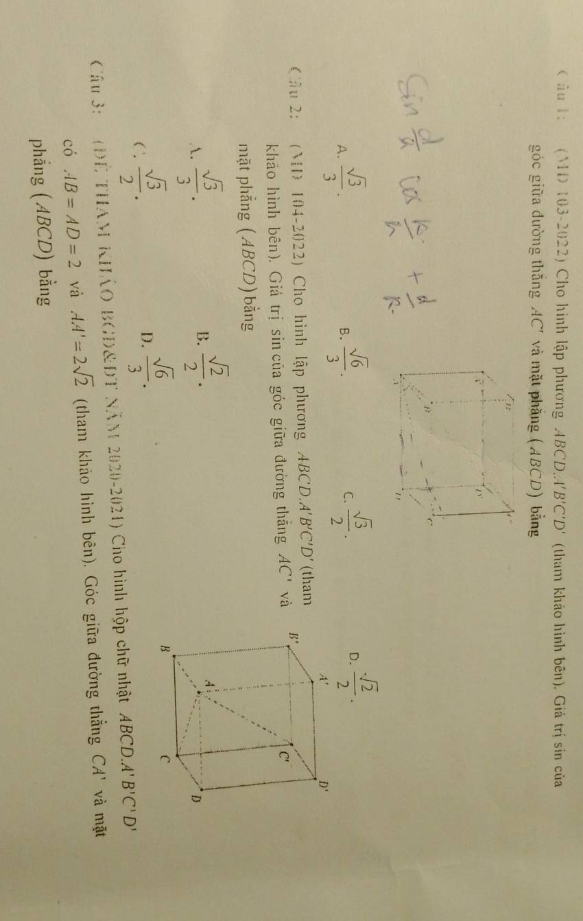 âu 1: (M 103-2022) Cho hình lập phương ABCDA'' B'C'D' (tham khảo hình bên). Giá trị sin của
góc giữa đường thắng AC' và mặt phẳng (ABCD) bằng
A.  sqrt(3)/3 .  sqrt(6)/3 .  sqrt(3)/2 .  sqrt(2)/2 .
B.
C.
D.
Câu 2: (M 104-2022) Cho hình lập phương ABCD. A'B'C'D' (tham
khāo hình bên). Giá trị sin của góc giữa đường thắng AC' và
mặt phẳng (ABCD)bằng
A.  sqrt(3)/3 .
B.  sqrt(2)/2 .
C.  sqrt(3)/2 .
D.  sqrt(6)/3 .
Câu 3:   (ĐÊ THAM KHÁO BGD&ĐT NăM 2020-2021) Cho hình hộp chữ nhật ABCD. A'B'C'D'
có AB=AD=2 và AA'=2sqrt(2) (tham khảo hình bên). Góc giữa đường thẳng CA' và mặt
phẳng (ABCD) bằng