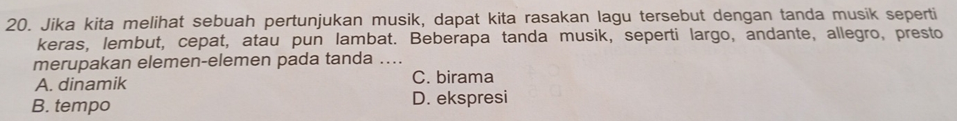 Jika kita melihat sebuah pertunjukan musik, dapat kita rasakan lagu tersebut dengan tanda musik seperti
keras, lembut, cepat, atau pun lambat. Beberapa tanda musik, seperti largo, andante, allegro, presto
merupakan elemen-elemen pada tanda ....
A. dinamik
C. birama
B. tempo D. ekspresi