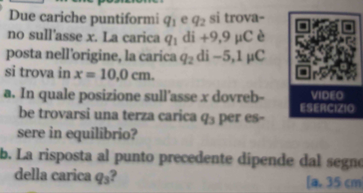 Due cariche puntiformi q_1 e q_2 si trova-
no sull'asse x. La carica q_1 di+9,9mu C è
posta nell’origine, la carica q_2di-5, 1mu C
si trova in x=10,0cm. 
a. In quale posizione sull’asse x dovreb-
be trovarsi una terza carica q_3 per es-
sere in equilibrio?
b. La risposta al punto precedente dipende dal segno
della carica q_3 a 35 cm