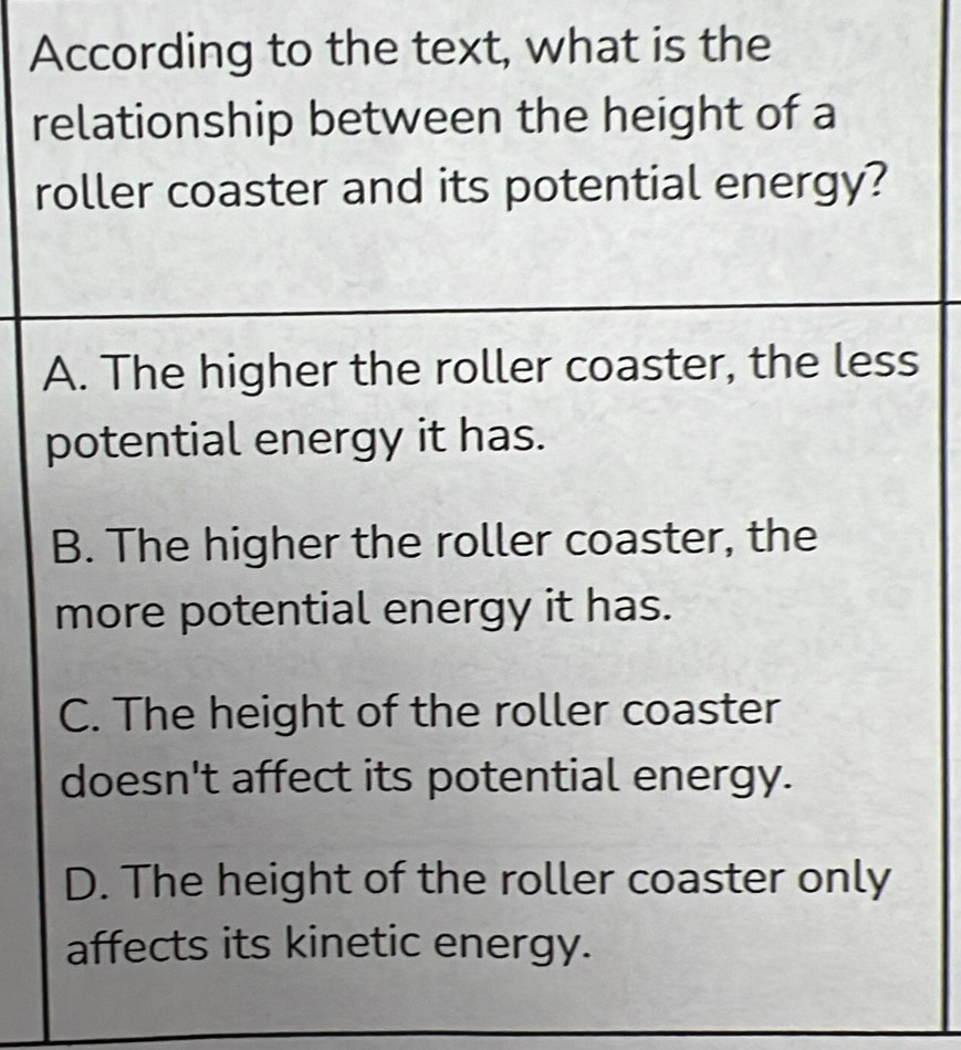 According to the text, what is the
relationship between the height of a
roller coaster and its potential energy?
A. The higher the roller coaster, the less
potential energy it has.
B. The higher the roller coaster, the
more potential energy it has.
C. The height of the roller coaster
doesn't affect its potential energy.
D. The height of the roller coaster only
affects its kinetic energy.