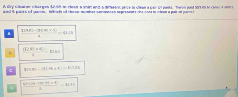 A dry cleaner charges $2.95 to clean a shirt and a different price to clean a pair of pants. Tiwon paid $29.05 to clean 4 shirts
and 5 pairs of pants. Which of these number sentences represents the cost to clean a pair of pants?
A  ($29.05-($2.95* 5))/4 =$3.58
B  ((32.95* 4))/5 =$2.50
C $29.05-(52.95* 4)=$17.25
D  ($29.05-(32.95* 4))/5 =53.45