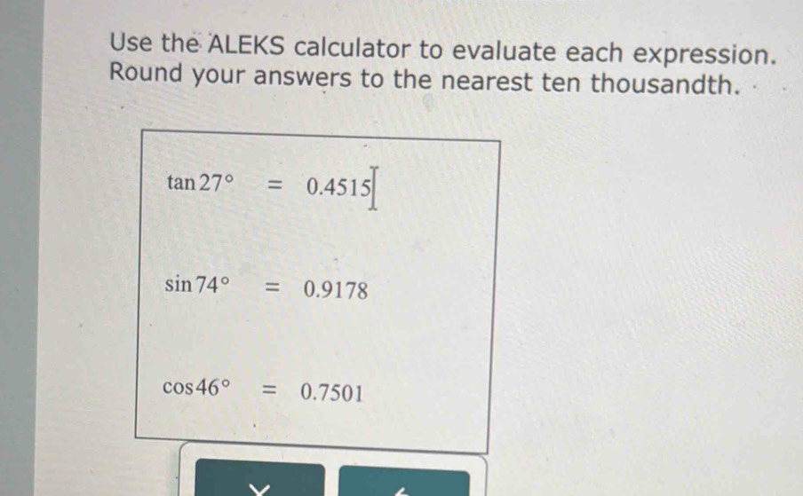 Use the ALEKS calculator to evaluate each expression. 
Round your answers to the nearest ten thousandth.
tan 27°=0.4515
sin 74°=0.9178
cos 46°=0.7501