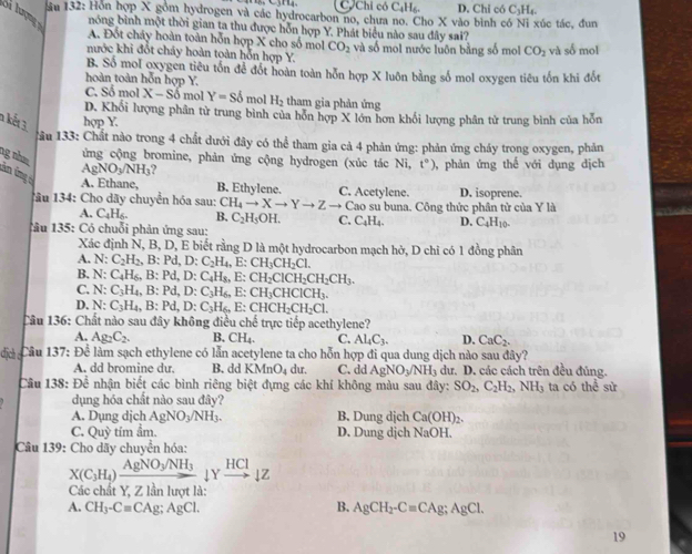 C,Chỉ có C_4H_6 D. Chỉ có C_1I L
ău 132: Hơn hợp X gồm hydrogen và các hydrocarbon no, chưa no. Cho X vào bình có Ni xúc tác, đun
S tợn nóng bình một thời gian ta thu được hỗn hợp Y. Phát biểu nào sau đây sai?
A. Đốt cháy hoàn toàn hỗn hợp X cho số mol CO_2
nước khi đốt cháy hoàn toàn hỗn hợp Y. và số mol nước luôn bằng số mol CO_2 và số mol
B. Số mol oxygen tiêu tổn để đót hoàn toàn hỗn hợp X luôn bằng số mol oxygen tiêu tốn khi đốt
hoàn toàn hỗn hợp Y.
C. Sổ mol X-Sdelta mol Y=sdelta mol H_2 tham gia phản ứng
D. Khối lượng phân tử trung bình của hỗn hợp X lớn hơn khối lượng phân tử trung bình của hỗn
n kết 3 hợp Y.
Tâu 133: Chất nào trong 4 chất dưới đây có thể tham gia cả 4 phản ứng: phản ứng cháy trong oxygen, phản
ứng cộng bromine, phản ứng cộng hydrogen (xúc tác Ni, t°) , phản ứng thế với dụng dịch
ng nhm ân ứng
AgNO_3/NH_3 2
A. Ethane, B. Ethylene.
1âu 134: Cho dãy chuyển hóa sau: CH_4to Xto Yto Zto C. Acetylene. Cao su buna. Công thức phân tử của Y là D. isoprene.
A. C_4H_6. B. C_2H_5OH. C. C_4H_4. D. C_4H_10.
1âu 135: Có chuỗi phản ứng sau:
Xác định N, B, D, E biết rằng D là một hydrocarbon mạch hở, D chi có 1 đồng phân
A. N: C_2H_2,B:Pd,D:C_2H_4,E:CH_3CH_2Cl.
B. x
C. N: C_4H_6,B:Pd,D:C_4H_8,E:CH_2ClCH_2CH_2CH_3.
C_3H_4,B:Pd,D:C_3H_6,E:CH_3CHClCH_3.
D. N: C_3H_4,B:Pd,D:C_3H_6,E:CHCH_2CH_2Cl.
Câu IA 6: Chất nào sau đây không điều chế trực tiếp acethylene?
A. Ag_2C_2. B. CH_4. C. Al_4C_3. D. CaC_2.
dịch Câu 137:De làm sạch ethylene có lẫn acetylene ta cho hỗn hợp đi qua dung dịch nào sau đây?
A. dd bromine du. B. dd KMnO_4 dur. C. dd AgNO_3/NH_3 dư. D. các cách trên đều đúng.
Câu 138: Để nhận biết các bình riêng biệt đựng các khí không màu sau đây: SO_2,C_2H_2,NH_3 ta có thể sử
dụng hóa chất nào sau đây?
A. Dụng dịch AgNO_3/NH_3. B. Dung dịch Ca(OH)_2.
C. Quy tím ầm. D. Dung dịch NaOH.
Câu 139: Cho dãy chuyển hóa:
X(C_3H_4)xrightarrow AgNO_3/NH_3downarrow Yxrightarrow HCldownarrow Z
Các chất Y, Z lần lượt là:
A. CH_3-C=CAg;AgCl. B. AgCH_2-Cequiv CAg;AgCl.
19