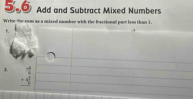 5.6 Add and Subtract Mixed Numbers 
Write the sum as a mixed number with the fractional part less than 1. 
1. 
A 
3. beginarrayr 7 4/6  +4 3/6  hline endarray