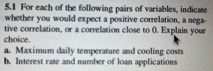 5.1 For each of the following pairs of variables, indicate 
whether you would expect a positive correlation, a nega- 
tive correlation, or a correlation close to (). Explain your 
choice. 
a. Maximum daily temperature and cooling costs 
b. Interest rate and number of loan applications