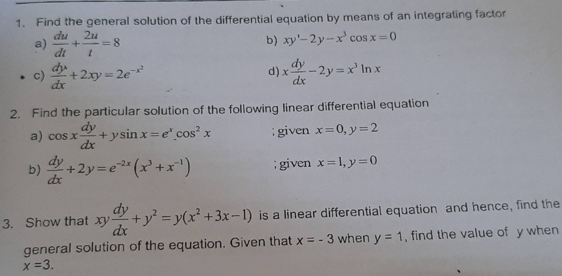 Find the general solution of the differential equation by means of an integrating factor 
a)  du/dt + 2u/t =8
b) xy'-2y-x^3cos x=0
c)  dy/dx +2xy=2e^(-x^2)
d) x dy/dx -2y=x^3ln x
2. Find the particular solution of the following linear differential equation 
a) cos x dy/dx +ysin x=e^x. cos^2x; given x=0, y=2
b)  dy/dx +2y=e^(-2x)(x^3+x^(-1)); given x=1, y=0
3. Show that xy dy/dx +y^2=y(x^2+3x-1) is a linear differential equation and hence, find the 
general solution of the equation. Given that x=-3 when y=1 , find the value of y when
x=3.