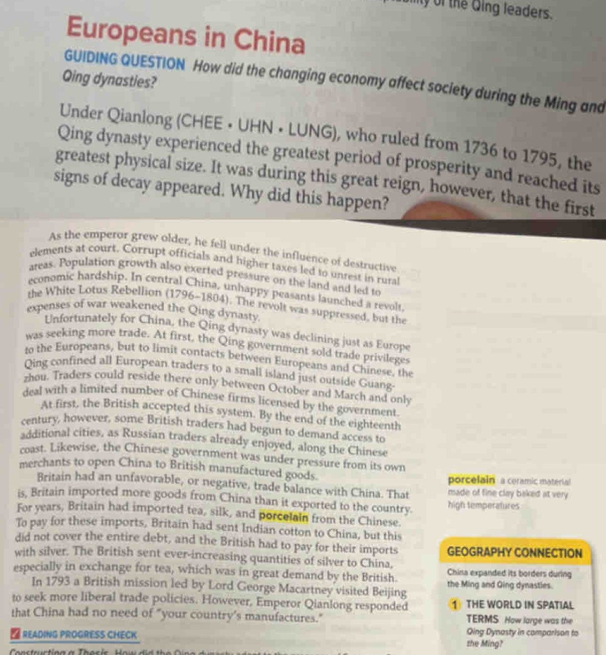 ity of the Qing leaders.
Europeans in China
Qing dynasties?
GUIDING QUESTION How did the changing economy affect society during the Ming and
Under Qianlong (CHEE • UHN • LUNG), who ruled from 1736 to 1795, the
Qing dynasty experienced the greatest period of prosperity and reached its
greatest physical size. It was during this great reign, however, that the first
signs of decay appeared. Why did this happen?
As the emperor grew older, he fell under the influence of destructive
elements at court. Corrupt officials and higher taxes led to unrest in rural
areas. Population growth also exerted pressure on the land and led to
economic hardship. In central China, unhappy peasants launched a revolt
the White Lotus Rebellion (1796-1804). The revolt was suppressed, but the
expenses of war weakened the Qing dynasty.
Unfortunately for China, the Qing dynasty was declining just as Europe
was seeking more trade. At first, the Qing government sold trade privileges
to the Europeans, but to limit contacts between Europeans and Chinese, the
Qing confined all European traders to a small island just outside Guang-
zhou. Traders could reside there only between October and March and only
deal with a limited number of Chinese firms licensed by the government.
At first, the British accepted this system. By the end of the eighteenth
century, however, some British traders had begun to demand access to
additional cities, as Russian traders already enjoyed, along the Chinese
coast. Likewise, the Chinese government was under pressure from its own
merchants to open China to British manufactured goods.
porcelain a ceramic material
Britain had an unfavorable, or negative, trade balance with China. That made of fine clay baked at very 
is, Britain imported more goods from China than it exported to the country. high temperatures
For years, Britain had imported tea, silk, and porcelain from the Chinese.
To pay for these imports, Britain had sent Indian cotton to China, but this
did not cover the entire debt, and the British had to pay for their imports GEOGRAPHY CONNECTION
with silver. The British sent ever-increasing quantities of silver to China,
China expanded its borders during
especially in exchange for tea, which was in great demand by the British. the Ming and Qing dynasties.
In 1793 a British mission led by Lord George Macartney visited Beijing
to seek more liberal trade policies. However, Emperor Qianlong responded 1 THE WORLD IN SPATIAL
that China had no need of "your country’s manufactures." TERMS. How large was the
 READING PROGRESS CHECK
Qing Dynosty in comparison to
the Ming?