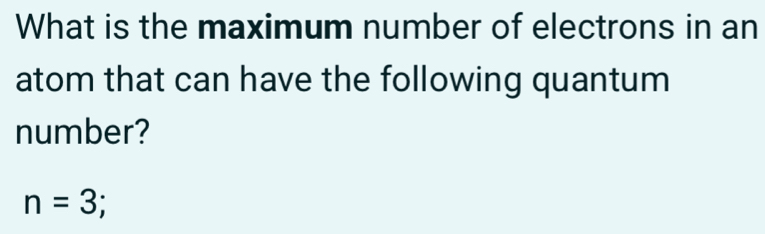 What is the maximum number of electrons in an 
atom that can have the following quantum 
number?
n=3;