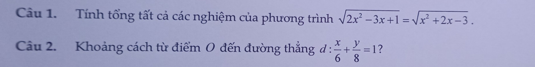 Tính tổng tất cả các nghiệm của phương trình sqrt(2x^2-3x+1)=sqrt(x^2+2x-3). 
Câu 2. Khoảng cách từ điểm 0 đến đường thẳng d :  x/6 + y/8 =1 ?