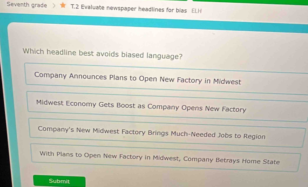 Seventh grade T.2 Evaluate newspaper headlines for bias ELH
Which headline best avoids biased language?
Company Announces Plans to Open New Factory in Midwest
Midwest Economy Gets Boost as Company Opens New Factory
Company's New Midwest Factory Brings Much-Needed Jobs to Region
With Plans to Open New Factory in Midwest, Company Betrays Home State
Submit