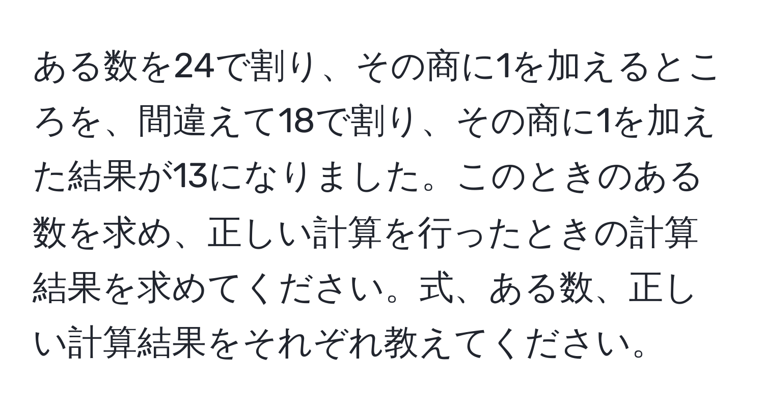 ある数を24で割り、その商に1を加えるところを、間違えて18で割り、その商に1を加えた結果が13になりました。このときのある数を求め、正しい計算を行ったときの計算結果を求めてください。式、ある数、正しい計算結果をそれぞれ教えてください。