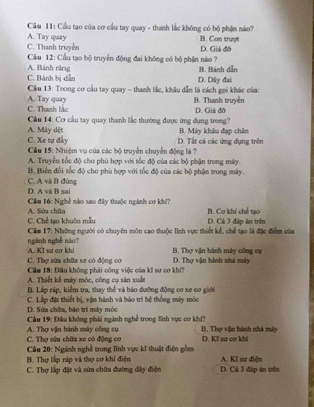 Cầu tạo của cơ cấu tay quay - thanh lắc không có bộ phận nào?
A. Tay quay B. Con trượt
C. Thanh truyền D. Giá đỡ
Câu 12: Cấu tạo bộ truyền động đai không có bộ phận nào ?
A. Bánh răng B. Bánh dẫn
C. Bánh bị dẫn D. Dây đai
Câu 13: Trong cơ cấu tay quay - thanh lắc, khâu dẫn là cách gọi khác của:
A. Tay quay B. Thanh truyền
C. Thanh lắc D. Giả đỡ
Câu 14: Cơ cấu tay quay thanh lắc thường được ứng dụng trong?
A. Máy dệt B. Máy khâu đạp chân
C. Xe tự đầy D. Tất cả các ứng dụng trên
Câu 15: Nhiệm vụ của các bộ truyền chuyển động là ?
A. Truyền tốc độ cho phù hợp với tốc độ của các bộ phận trong máy.
B. Biến đổi tốc độ cho phù hợp với tốc độ của các bộ phận trong máy.
C. A và B đúng
D. A và B sai
Câu 16: Nghề nào sau đây thuộc ngành cơ khí?
A. Sửa chữa B. Cơ khí chế tạo
C. Chế tạo khuôn mẫu D. Cả 3 đáp ản trên
Câu 17: Những người có chuyên môn cao thuộc lĩnh vực thiết kế, chế tạo là đặc điểm của
ngành nghề nào?
A. Kĩ sư cơ khí B. Thợ vận hành máy công cụ
C. Thợ sửa chữa xe có động cơ D. Thợ vận hành nhà máy
Cầu 18: Đầu không phải công việc của kĩ sư cơ khí?
A. Thiết kế máy móc, công cụ sân xuất
B. Lắp ráp, kiểm tra, thay thế và bảo dưỡng động cơ xe cơ giới
C. Lắp đặt thiết bị, vận hành và bảo trì hệ thống máy móc
D. Sửa chữa, bảo trì máy móc
Câu 19: Đầu không phải ngành nghề trong lĩnh vực cơ khí?
A. Thợ vận hành máy công cụ B. Thợ vận hành nhà máy
C. Thợ sửa chữa xe có động cơ D. Kĩ sư cơ khí
Câu 20: Ngành nghề trong lĩnh vực kĩ thuật điện gồm
B. Thợ lấp ráp và thợ cơ khí điện A. Kĩ sư điện
C. Thợ lấp đặt và sửa chữa đường dây điện D. Cả 3 đáp án trên