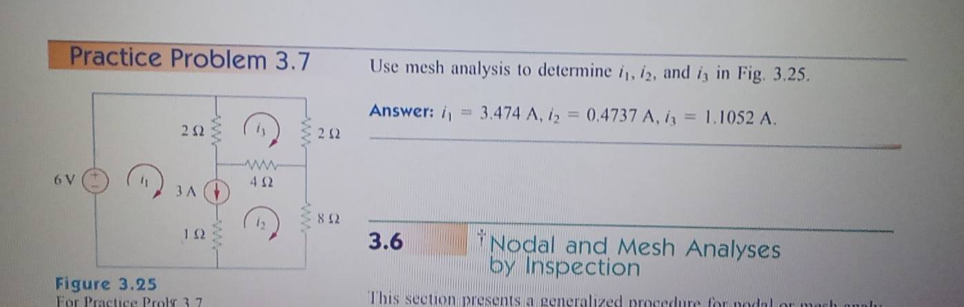 Practice Problem 3.7 Use mesh analysis to determine i_1, i_2 , and i_3 in Fig. 3.25. 
Answer: i_1=3.474 A. i_2=0.4737A, i_3=1.1052A. 
_ 
_ 
3.6 †Nodal and Mesh Analyses 
by Inspection 
For Practice Proly 3 7 This section presents a generalied procedure