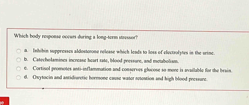 Which body response occurs during a long-term stressor?
a. Inhibin suppresses aldosterone release which leads to loss of electrolytes in the urine.
b. Catecholamines increase heart rate, blood pressure, and metabolism.
c. Cortisol promotes anti-inflammation and conserves glucose so more is available for the brain.
d. Oxytocin and antidiuretic hormone cause water retention and high blood pressure.
e