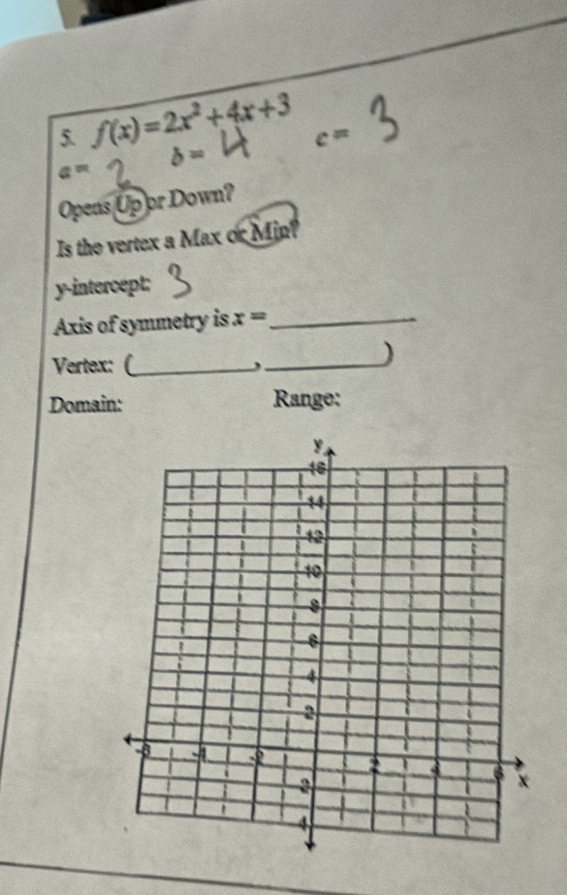 f(x)=2x^2+4x+3
c=
b=
a=
Opens Up or Down? 
Is the vertex a Max or Min? 
y-intercept: 
Axis of symmetry is x= _ 
Vertex: (_ 
_) 
Domain: Range: