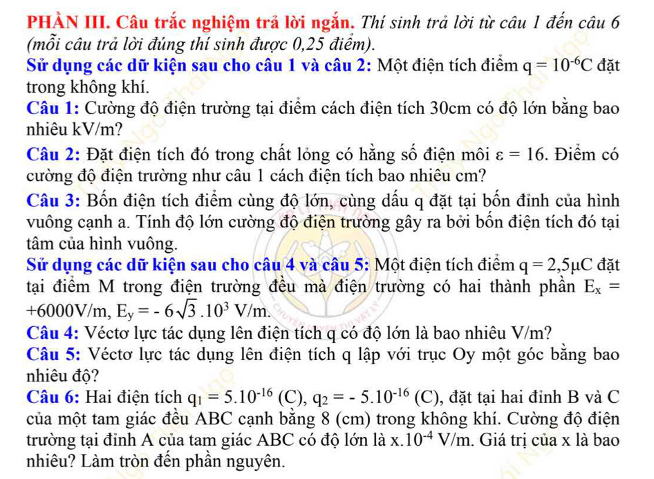 PHÀN III. Câu trắc nghiệm trả lời ngắn. Thí sinh trả lời từ câu 1 đến câu 6
(mỗi câu trả lời đúng thí sinh được 0,25 điểm).
Sử dụng các dữ kiện sau cho câu 1 và câu 2: Một điện tích điểm q=10^(-6)C đặt
trong không khí.
Câu 1: Cường độ điện trường tại điểm cách điện tích 30cm có độ lớn bằng bao
nhiêu kV/m?
Câu 2: Đặt điện tích đó trong chất lỏng có hằng số điện môi varepsilon =16. Điểm có
cường độ điện trường như câu 1 cách điện tích bao nhiêu cm?
Câu 3: Bốn điện tích điểm cùng độ lớn, cùng dấu q đặt tại bốn đinh của hình
vuông cạnh a. Tính độ lớn cường độ điện trường gây ra bởi bốn điện tích đó tại
tâm của hình vuông.
Sử dụng các dữ kiện sau cho câu 4 và câu 5: Một điện tích điểm q=2,5mu C đặt
tại điểm M trong điện trường đều mà điện trường có hai thành phần E_x=
+6000V/m, E_y=-6sqrt(3).10^3V/m.
Câu 4: Véctơ lực tác dụng lên điện tích q có độ lớn là bao nhiêu V/m?
Câu 5: Véctơ lực tác dụng lên điện tích q lập với trục Oy một góc bằng bao
nhiêu độ?
Câu 6: Hai điện tích q_1=5.10^(-16) (C), q_2=-5.10^(-16)(C) , đặt tại hai đỉnh B và C
của một tam giác đều ABC cạnh bằng 8 (cm) trong không khí. Cường độ điện
trường tại đinh A của tam giác ABC có độ lớn là x.10^(-4)V/m. Giá trị của x là bao
nhiêu? Làm tròn đến phần nguyên.