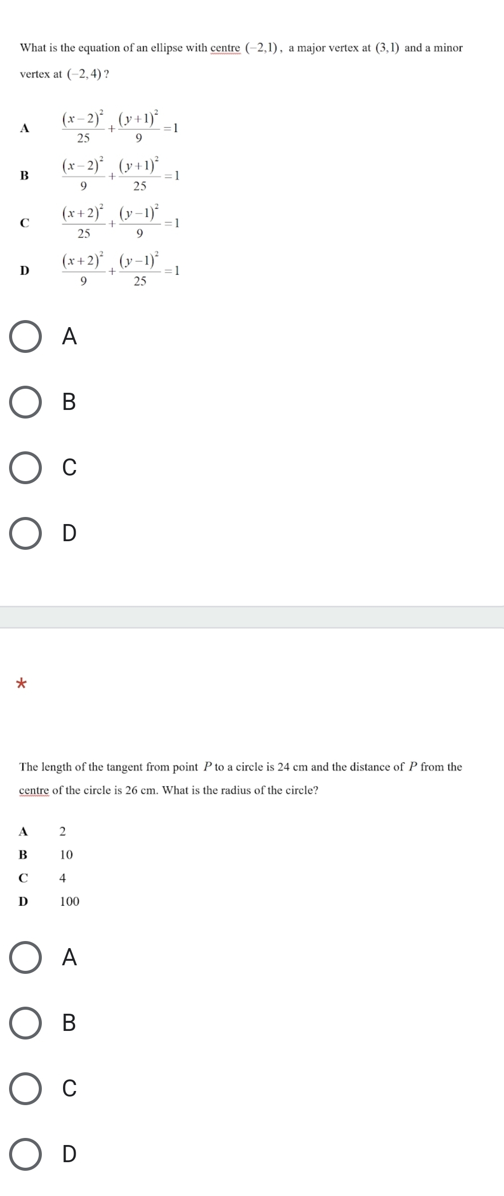 What is the equation of an ellipse with centre (-2,1) , a major vertex at (3,1) and a minor
vertex at (-2,4)
A frac (x-2)^225+frac (y+1)^29=1
B frac (x-2)^29+frac (y+1)^225=1
C frac (x+2)^225+frac (y-1)^29=1
D frac (x+2)^29+frac (y-1)^225=1
A
B
C
D
The length of the tangent from point P to a circle is 24 cm and the distance of P from the
centre of the circle is 26 cm. What is the radius of the circle?
A 2
B 10
C 4
D 100
A
B
C
D