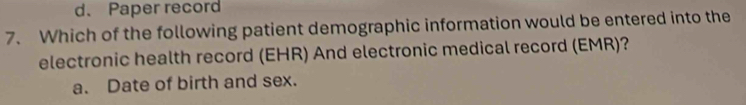 d、 Paper record
7. Which of the following patient demographic information would be entered into the
electronic health record (EHR) And electronic medical record (EMR)?
a. Date of birth and sex.