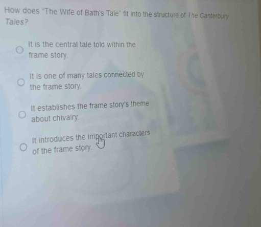 How does "The Wife of Bath's Tale” fit into the structure of The Canterbury
Tales?
It is the central tale told within the
frame story.
It is one of many tales connected by
the frame story.
It establishes the frame story's theme
about chivalry.
It introduces the important characters
of the frame story.