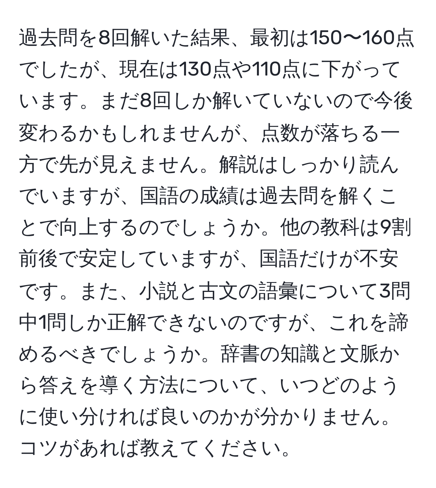 過去問を8回解いた結果、最初は150〜160点でしたが、現在は130点や110点に下がっています。まだ8回しか解いていないので今後変わるかもしれませんが、点数が落ちる一方で先が見えません。解説はしっかり読んでいますが、国語の成績は過去問を解くことで向上するのでしょうか。他の教科は9割前後で安定していますが、国語だけが不安です。また、小説と古文の語彙について3問中1問しか正解できないのですが、これを諦めるべきでしょうか。辞書の知識と文脈から答えを導く方法について、いつどのように使い分ければ良いのかが分かりません。コツがあれば教えてください。