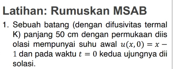 Latihan: Rumuskan MSAB 
1. Sebuah batang (dengan difusivitas termal 
K) panjang 50 cm dengan permukaan diis 
olasi mempunyai suhu awal u(x,0)=x-
1 dan pada waktu t=0 kedua ujungnya dii 
solasi.