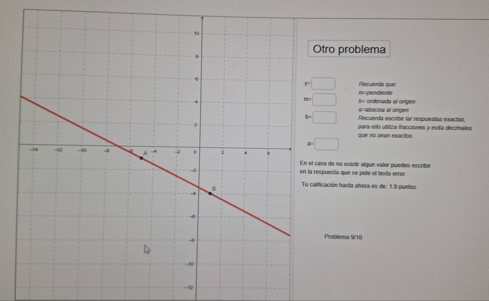 tro problema
y=□ Recuerda que: 
m pendient
m=□ b=
ordenada al origen
a= abscisa al origen
b=□ Recuerda escribir lar respuestas exactas, 
para ello utiliza fracciones y evita decimales 
que no sean exactos.
a=□
aso de no existir algun valor puedes escribir 
spuesta que se pide el texto error 
ificación hasta ahora es de: 1.8 puntos 
Problema 9/10 
-12