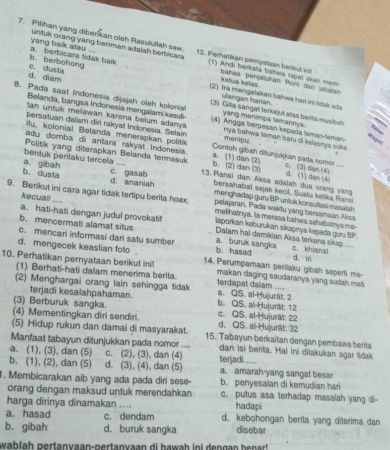 Pilihan yang diberikan oleh Rasulullah saw. 12. Perhatikan pernyataan berikut ini!
untuk orang yang beriman adalah berbicara (1) Andi berkata bahwa rapat akan mem-
a. berbicara tidak baik ketua kelas.
yang baik atau .... bahas penjatuhan Roní darí jabatan
c. dusta
b. berbohong (2) Ira mengatakan bahwa hari ini tidak ada
ulangan harian.
d. diam (3) Gita sangat terkejut atas berita musibah
8. Pada saat Indonesia dijajah oleh kolonial yang menimpa temannya.
Belanda, bangsa Indonesia mengalami kesuli- (4) Angga berpesan kepada teman-teman-
   
tan untuk melawan karena belum adanya nya bahwa teman baru di kelasnya suka
persatuan dalam diri rakyat Indonesia. Selain menipu.
Ketas
Mapel
itu, kolonial Belanda menerapkan politik Contoh gibah ditunjukkan pada nomor ....
adu domba di antara rakyat Indonesia. a. (1) dan (2) c. (3) dan (4)
bentuk perilaku tercela ....
Politik yang diterapkan Belanda termasuk b. (2) dan (3) d. (1) dan (4)
c. gasab
a. gibah b. dusta d. ananiah
13. Ransi dan Aksa adalah dua orang yang
bersahabat sejak kecil. Suatu ketika Ransi
9. Berikut ini cara agar tidak tertipu berita hoax, pelajaran. Pada waktu yang bersamaan Aksa
menghadap guru BP untuk konsultasi masalah
a. hati-hati dengan judul provokatif
kecuali .... laporkan keburukan sikapnya kepada guru BP.
melihatnya. la merasa bahwa sahabatnya me-
b. mencermati alamat situs
Dalam hal demikian Aksa terkena sikap ....
c. mencari informasi dari satu sumber a. buruk sangka c. khianat
d. mengecek keaslian foto
b. hasad d. iri
14. Perumpamaan perilaku gibah seperti me-
10. Perhatikan pernyataan berikut ini! makan daging saudaranya yang sudah mati
(1) Berhati-hati dalam menerima berita. terdapat dalam ....
(2) Menghargai orang lain sehingga tidak a. QS. al-Ḥujurāt: 2
terjadi kesalahpahaman. b. QS. al-Ḥujurāt: 12
(3) Berburuk sangka. c. QS. al-Ḥujurāt: 22
(4) Mementingkan diri sendiri. d. QS. al-Ḥujurāt: 32
(5) Hidup rukun dan damai di masyarakat. 15. Tabayun berkaitan dengan pembawa berita
Manfaat tabayun ditunjukkan pada nomor .... dan isi berita. Hal ini dilakukan agar tidak
a. (1), (3), dan (5) c. (2), (3), dan (4) terjadi ....
b. (1), (2), dan (5) d. (3), (4), dan (5) a. amarah·yang sangat besar
1. Membicarakan aib yang ada pada diri sese- b. penyesalan di kemudian hari
orang dengan maksud untuk merendahkan c. putus asa terhadap masalah yang di-
harga dirinya dinamakan .... hadapi
a. hasad c. dendam d. kebohongan berita yang diterima dan
b. gibah d. buruk sangka disebar
wablaḥ pertanyaan-pertanyaan di hawah ini dengan benar!